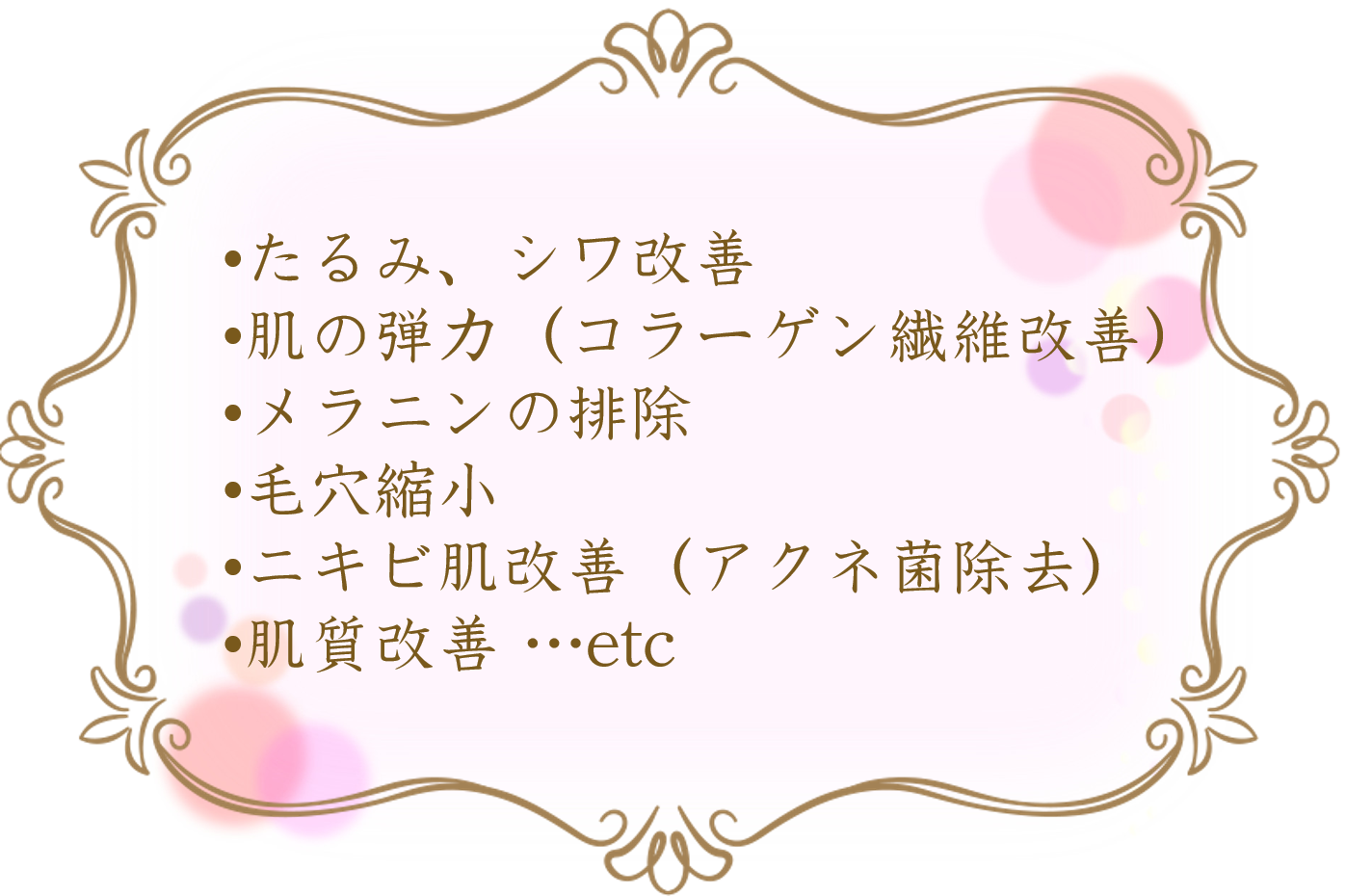 たるみ、シワ改善 肌の弾力(コラーゲン繊維改善) メラニンの排除 毛穴縮小 ニキビ肌改善(アクネ菌除去) 肌質改善 …etc